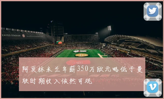 阿莫林米兰年薪350万欧元略低于曼联时期收入依然可观