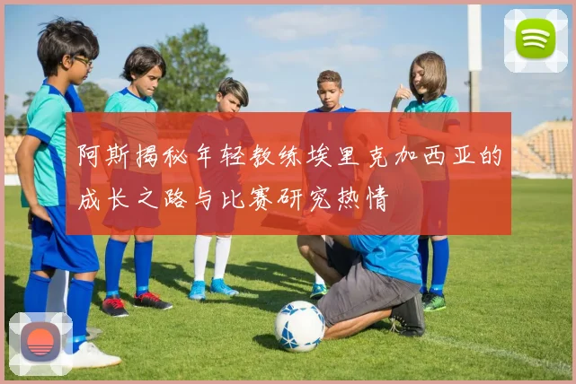 阿斯揭秘年轻教练埃里克加西亚的成长之路与比赛研究热情