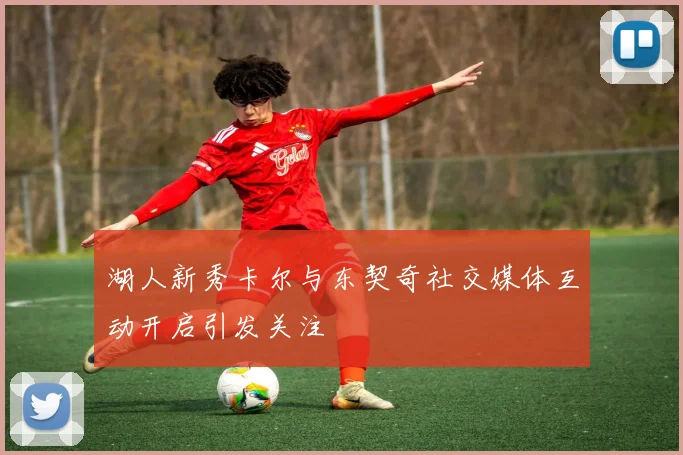 湖人新秀卡尔与东契奇社交媒体互动开启引发关注
