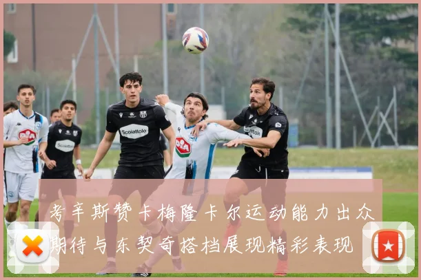 考辛斯赞卡梅隆卡尔运动能力出众期待与东契奇搭档展现精彩表现
