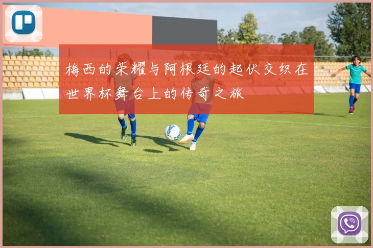 梅西的荣耀与阿根廷的起伏交织在世界杯舞台上的传奇之旅