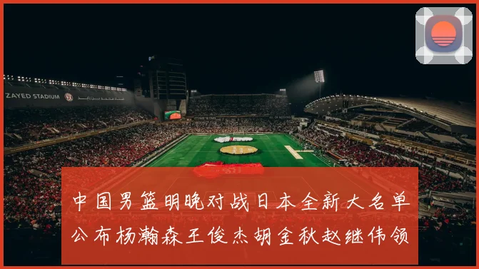 中国男篮明晚对战日本全新大名单公布杨瀚森王俊杰胡金秋赵继伟领衔出战