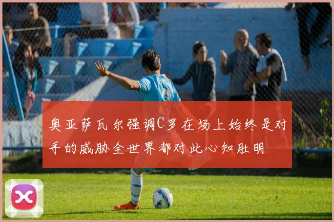 奥亚萨瓦尔强调C罗在场上始终是对手的威胁全世界都对此心知肚明
